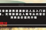 抖音旅游赛道酒旅达人从入门到精通，实现旅游达人账号从内容价值到商业价值的升级