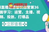 短视频直播运营型实战营第36期，全面学习：运营、主播、视频、投放、打爆品