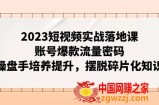 （7757期）2023小视频实战演练落地式课，账户爆品总流量登陆密码，股票操盘手塑造提高，解决碎片化知识
