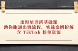 出海培训班基础课，助你跑通出海流程，实战案例拆解，含 TikTok 榜单资源