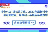 抖音小店·院长弟子班，2023年最新抖音小店运营教程，从零到一手把手系统教学