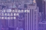 2025亚马逊选品趋势课程，含多品类选品案例，提升新品成功率