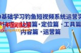 0基础学习钓鱼短视频系统运营实操技巧，认知篇·定位篇 ·工具篇·内容篇 ·运营篇