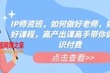 IP师资班，如何做好老师，如何做好课程，高产出课高手带你做好知识付费