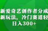 最新爱奇艺创作者分成计划新玩法，冷门赛道轻松日入300+【揭秘】