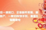 年前最后一波风口，企业新年祝福，做高质量客户，一单99收到手软，直播礼物随便收【揭秘】