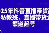2025年抖音直播带货起号私教班，直播带货全渠道起号
