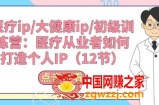 医疗ip/大健康ip/初级训练营：医疗从业者如何打造个人IP(12节)