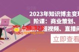 2023年知识博主变现实操进阶课：商业策划、产品策划、短视频、直播间、私域