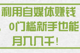 利用自媒体赚钱，0门槛新手也能月入几千！【视频教程】