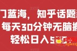 热门蓝海，知乎话题新玩法，每天30分钟无脑搬运，轻松日入500+【揭秘】
