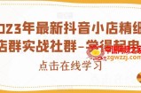 2023年最新抖音小店精细化店群实战社群-学得起电商