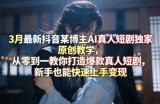 3月最新抖音某博主AI真人短剧独家原创教学，从零到一教你打造爆款真人短剧，新手也能快速上手变现