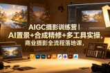 AIGC摄影训练营｜AI置景+合成精修+多工具实操，商业摄影全流程落地课