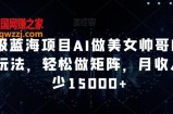 超级蓝海项目AI做美女帅哥的全新玩法，轻松做矩阵，月收入至少15000+【揭秘】