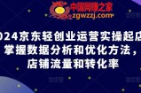 2024京东轻创业运营实操起店课程，掌握数据分析和优化方法，提升店铺流量和转化率
