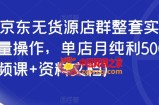 2023京东无货源店群整套实操课，可批量操作，单店月纯利5000+（视频课+资料文档）