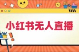 小红书无人直播，​最新小红书无人、半无人、全域电商