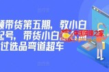 价值2980短视频带货第五期，教小白如何起号，带货小白怎么通过选品弯道超车