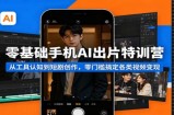 零基础手机AI出片特训营：从工具认知到短剧创作，零门槛搞定各类视频变现