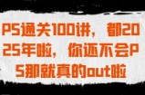 PS通关100讲，都2025年啦，你还不会PS那就真的out啦