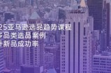 2025亚马逊选品趋势课程，含多品类选品案例，提升新品成功率